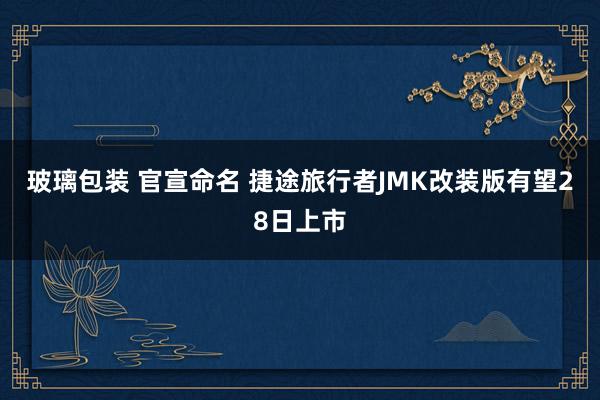 玻璃包装 官宣命名 捷途旅行者JMK改装版有望28日上市