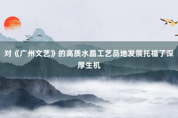 对《广州文艺》的高质水晶工艺品地发展托福了深厚生机